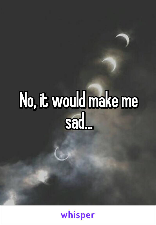 No, it would make me sad...