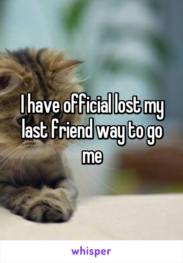 I have official lost my last friend way to go me