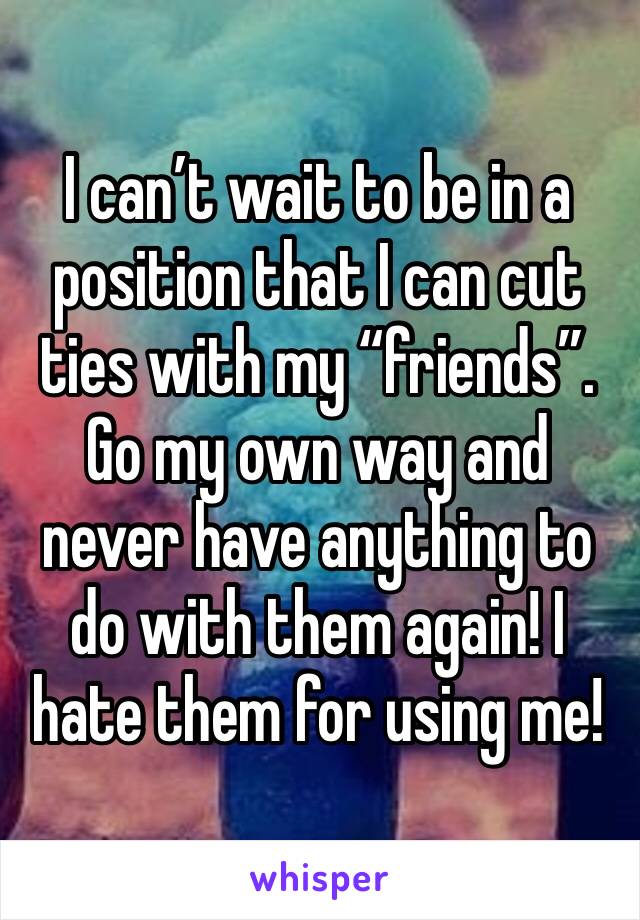I can’t wait to be in a position that I can cut ties with my “friends”. Go my own way and never have anything to do with them again! I hate them for using me!