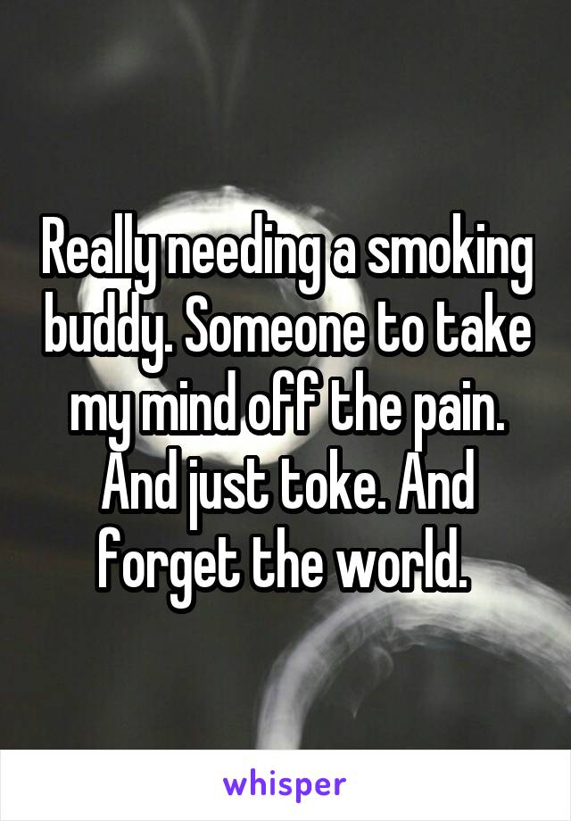 Really needing a smoking buddy. Someone to take my mind off the pain. And just toke. And forget the world. 