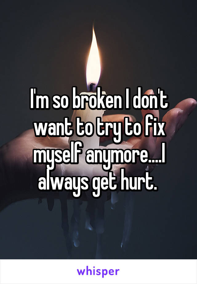 I'm so broken I don't want to try to fix myself anymore....I always get hurt. 