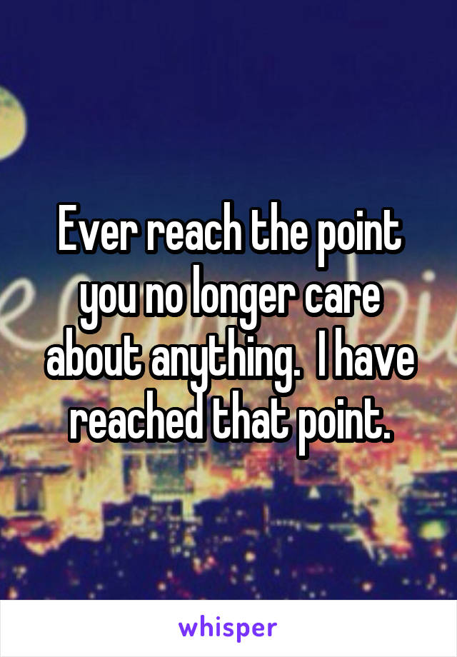 Ever reach the point you no longer care about anything.  I have reached that point.