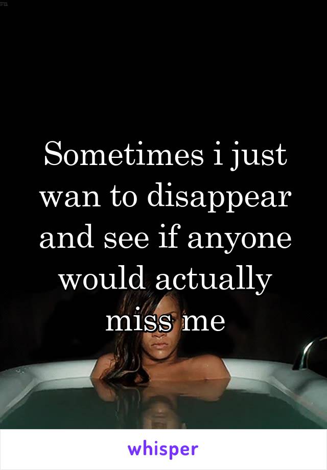 Sometimes i just wan to disappear and see if anyone would actually miss me