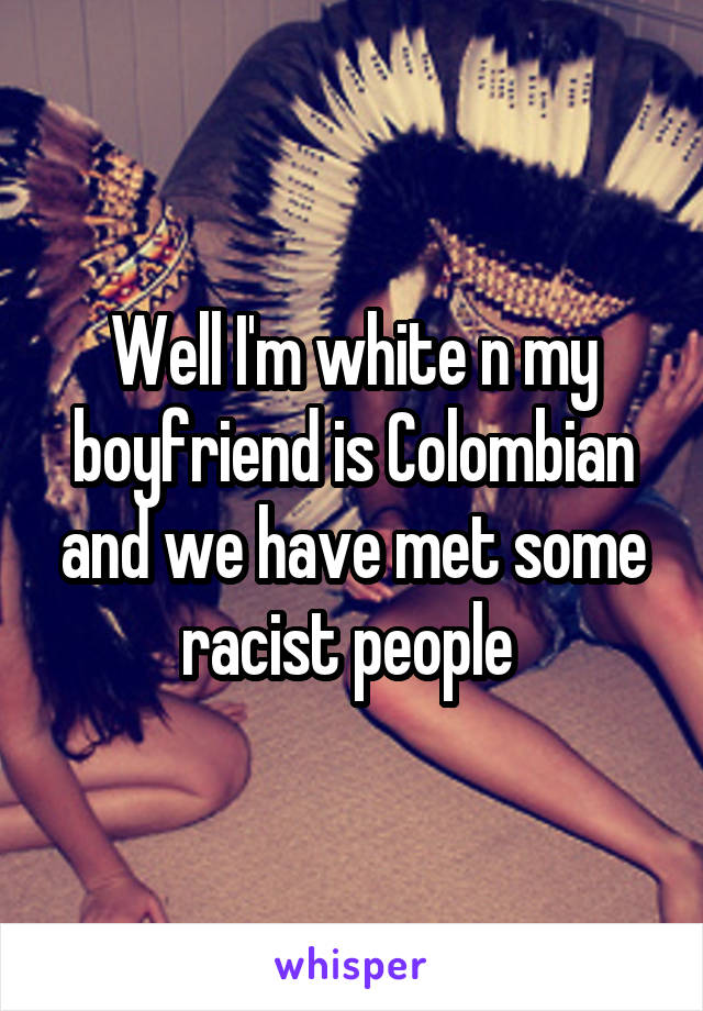 Well I'm white n my boyfriend is Colombian and we have met some racist people 