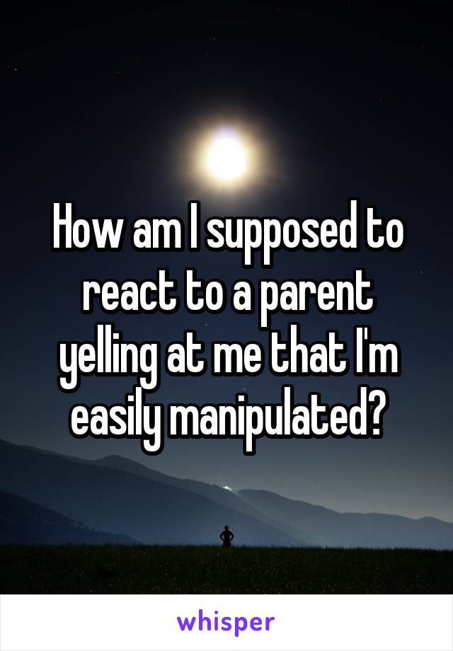 How am I supposed to react to a parent yelling at me that I'm easily manipulated?