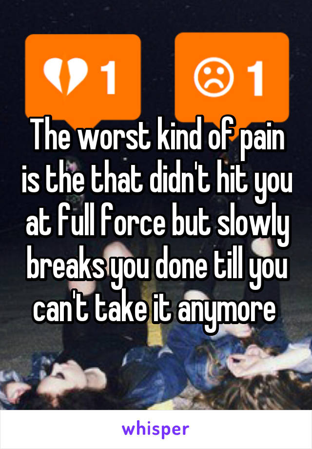 The worst kind of pain is the that didn't hit you at full force but slowly breaks you done till you can't take it anymore 
