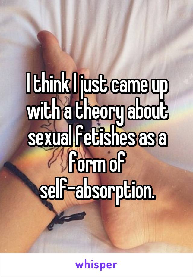I think I just came up with a theory about sexual fetishes as a form of self-absorption.