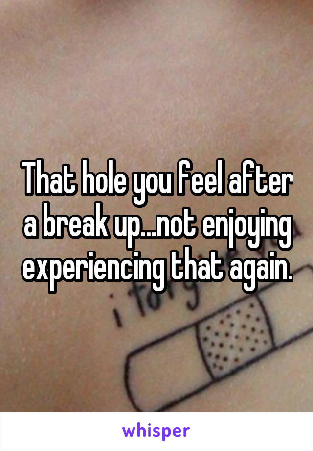 That hole you feel after a break up...not enjoying experiencing that again.