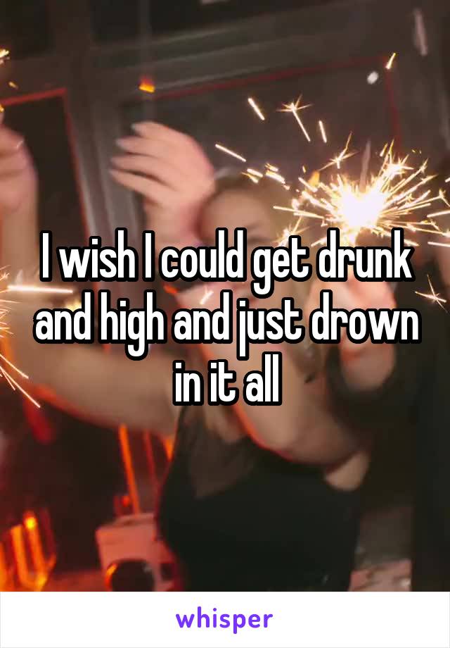 I wish I could get drunk and high and just drown in it all