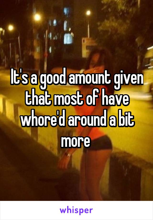 It's a good amount given that most of have whore'd around a bit more 