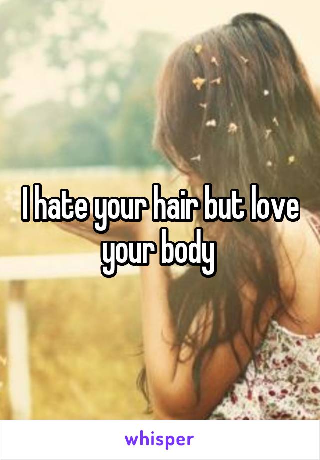 I hate your hair but love your body 