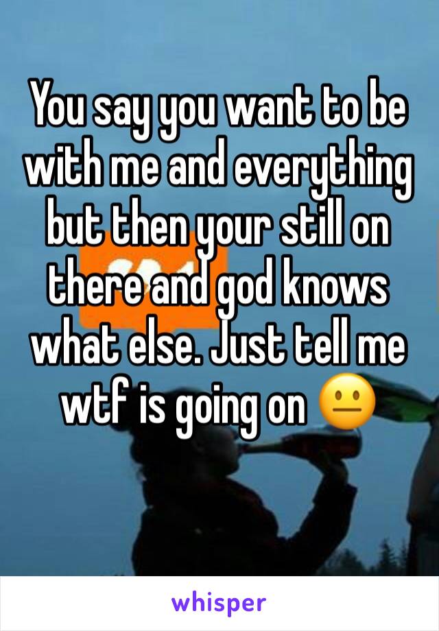You say you want to be with me and everything but then your still on there and god knows what else. Just tell me wtf is going on 😐
