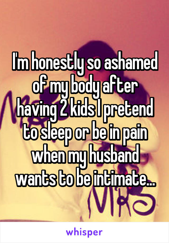 I'm honestly so ashamed of my body after having 2 kids I pretend to sleep or be in pain when my husband wants to be intimate...