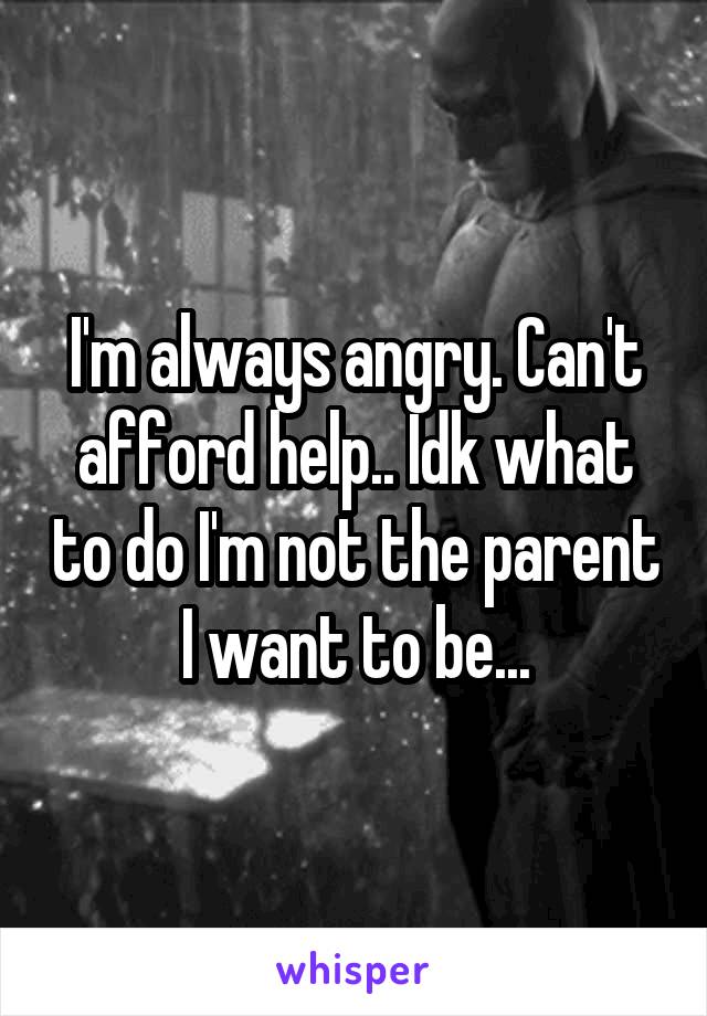I'm always angry. Can't afford help.. Idk what to do I'm not the parent I want to be...