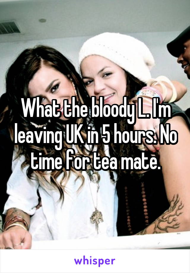 What the bloody L. I'm leaving UK in 5 hours. No time for tea mate.
