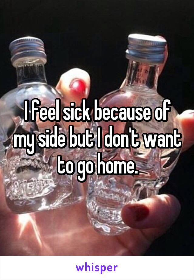 I feel sick because of my side but I don't want to go home.