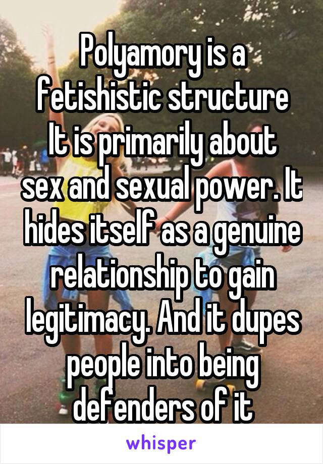 Polyamory is a fetishistic structure
It is primarily about sex and sexual power. It hides itself as a genuine relationship to gain legitimacy. And it dupes people into being defenders of it