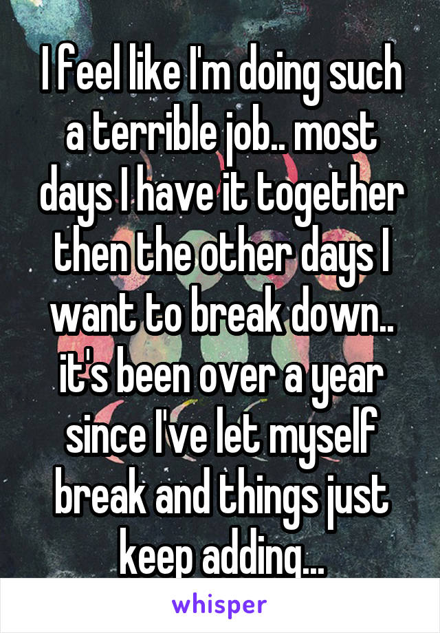 I feel like I'm doing such a terrible job.. most days I have it together then the other days I want to break down.. it's been over a year since I've let myself break and things just keep adding...