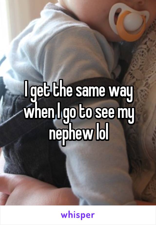 I get the same way when I go to see my nephew lol