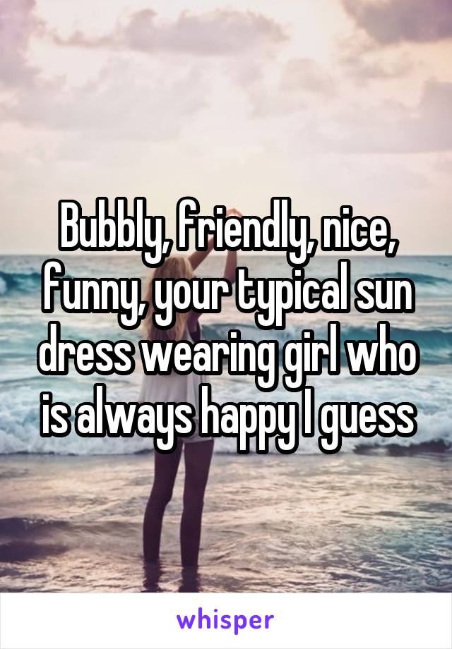 Bubbly, friendly, nice, funny, your typical sun dress wearing girl who is always happy I guess