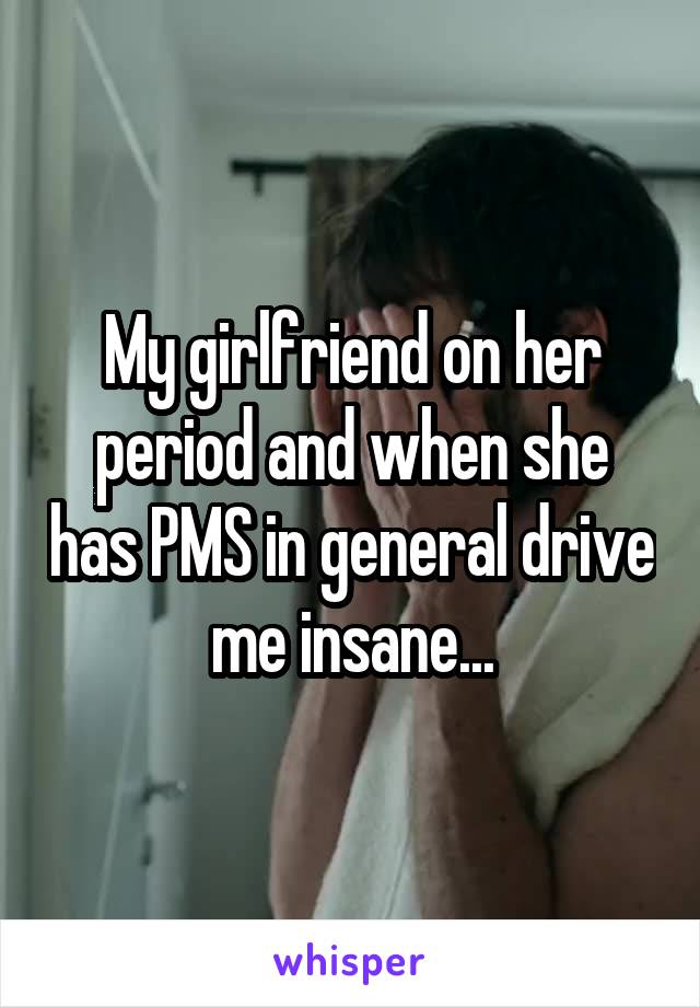 My girlfriend on her period and when she has PMS in general drive me insane...