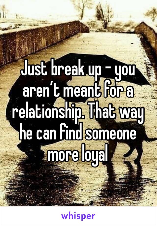 Just break up - you aren’t meant for a relationship. That way he can find someone more loyal 