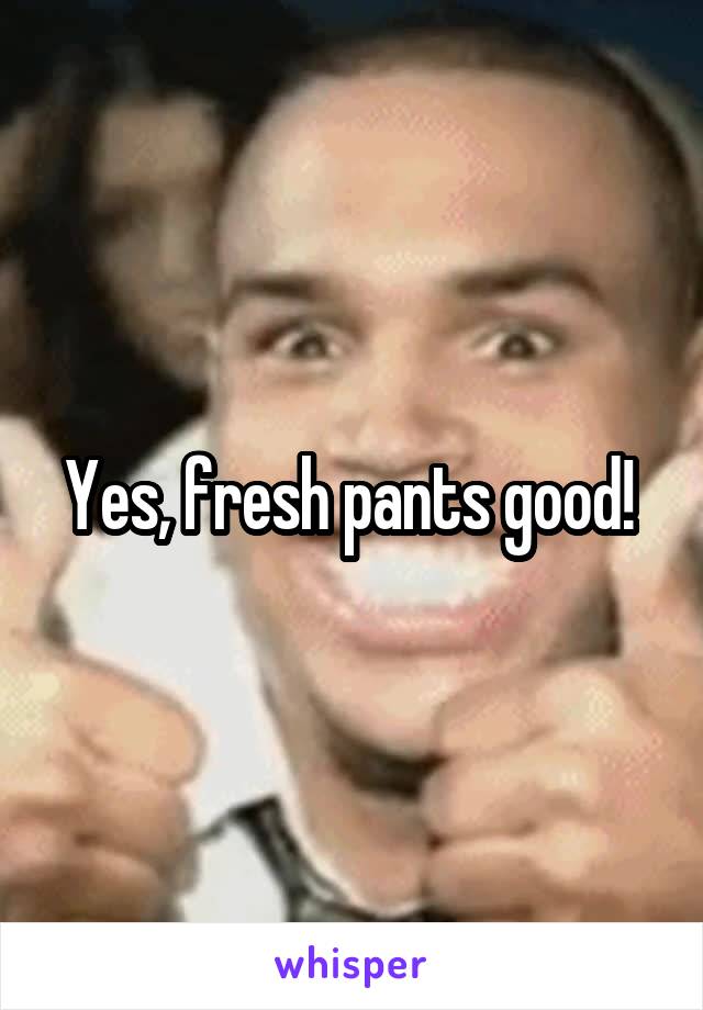 Yes, fresh pants good! 
