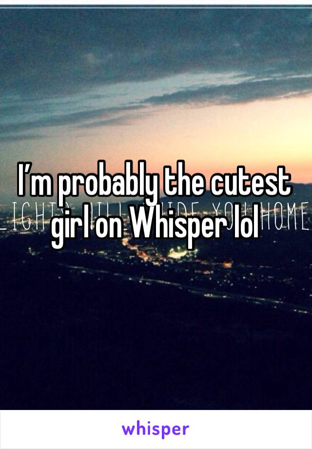 I’m probably the cutest girl on Whisper lol 