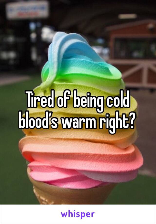 Tired of being cold blood’s warm right?