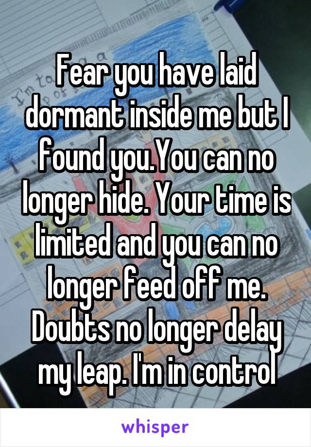 Fear you have laid dormant inside me but I found you.You can no longer hide. Your time is limited and you can no longer feed off me. Doubts no longer delay my leap. I'm in control