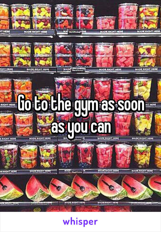 Go to the gym as soon as you can