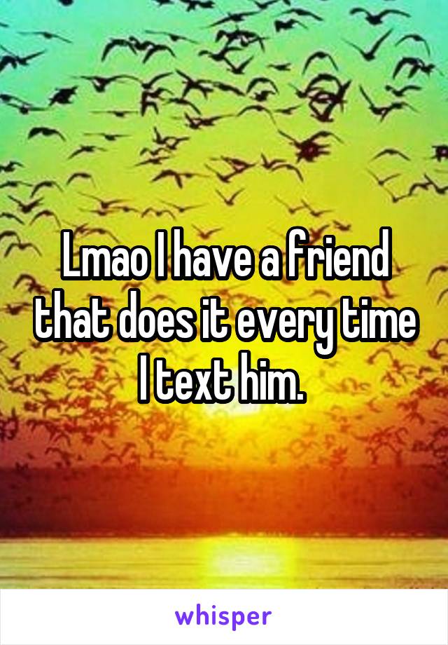 Lmao I have a friend that does it every time I text him. 