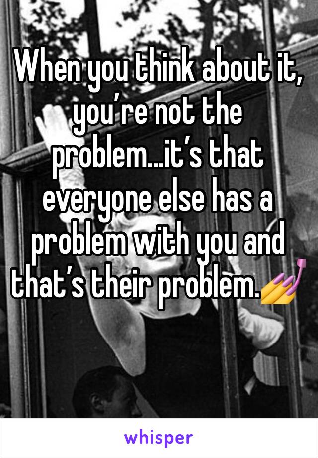When you think about it, you’re not the problem...it’s that everyone else has a problem with you and that’s their problem.💅