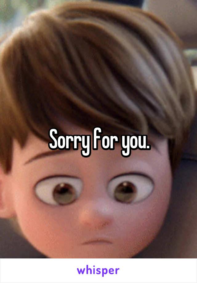Sorry for you.