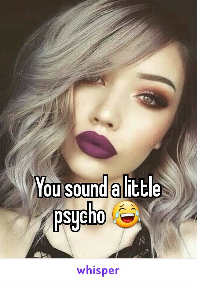 You sound a little psycho 😂