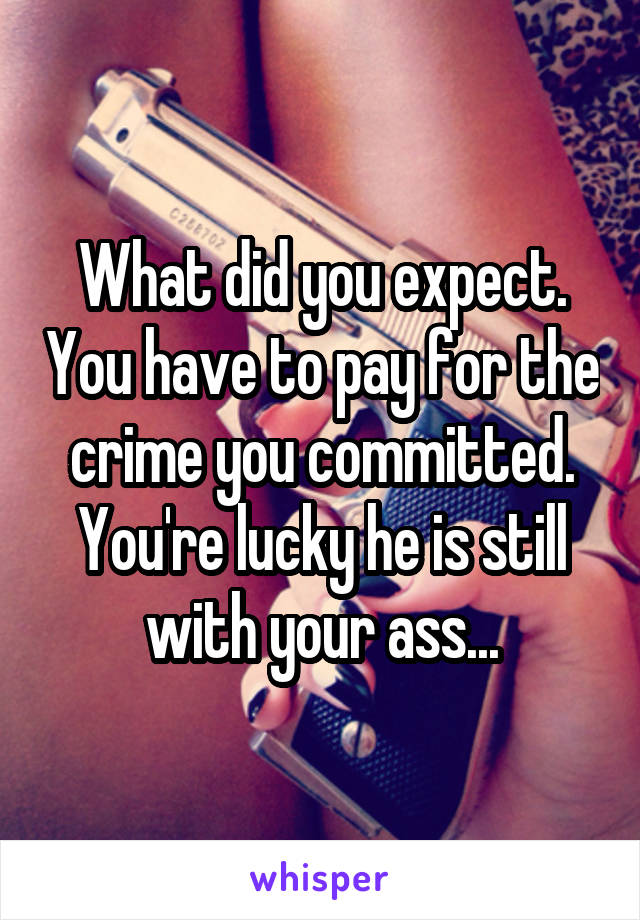 What did you expect. You have to pay for the crime you committed. You're lucky he is still with your ass...