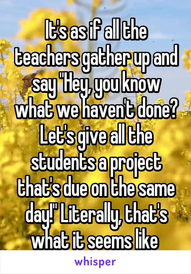 It's as if all the teachers gather up and say "Hey, you know what we haven't done? Let's give all the students a project that's due on the same day!" Literally, that's what it seems like 