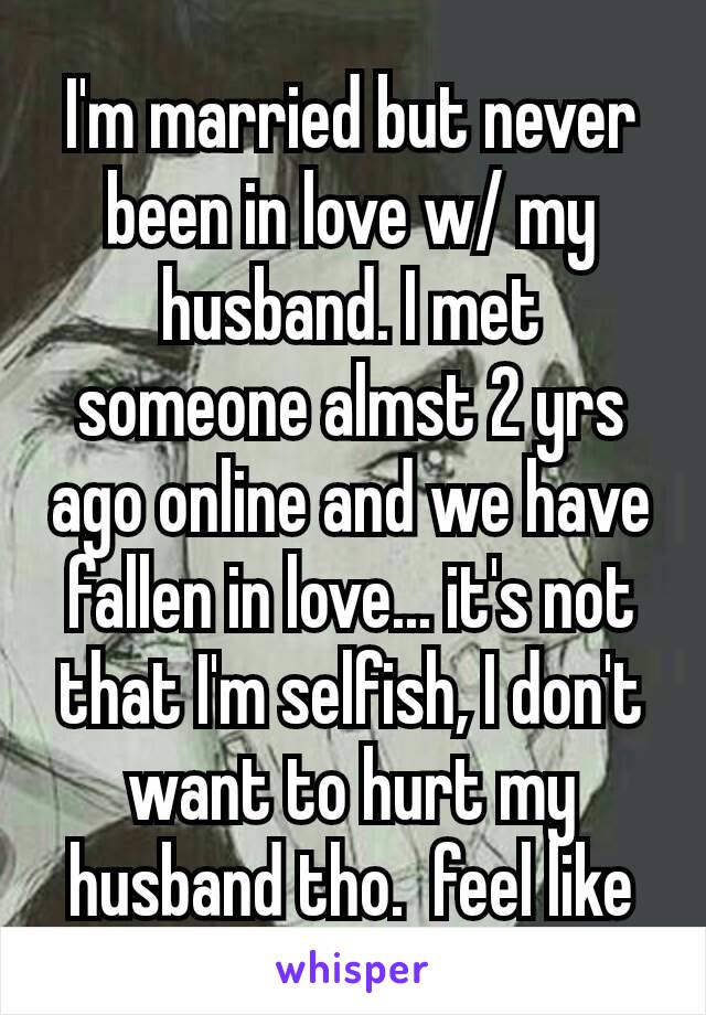 I'm married but never been in love w/ my husband. I met someone almst 2 yrs ago online and we have fallen in love... it's not that I'm selfish, I don't want to hurt my husband tho.  feel like shit😞