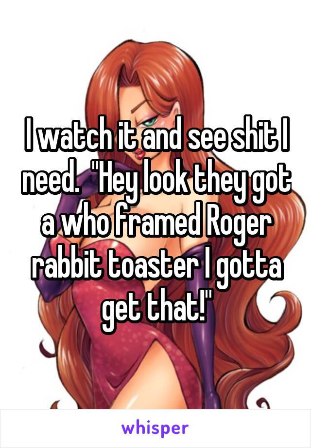 I watch it and see shit I need.  "Hey look they got a who framed Roger rabbit toaster I gotta get that!"