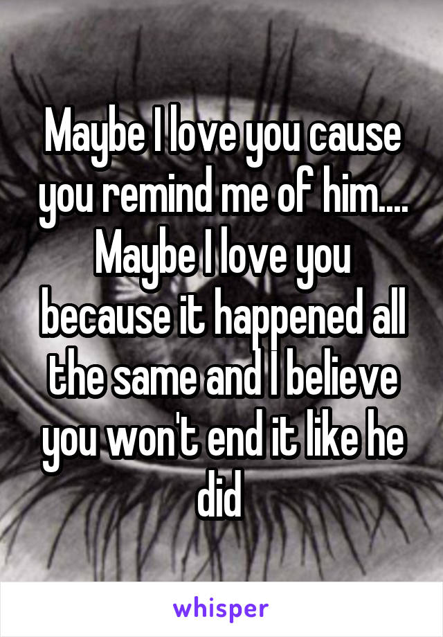 Maybe I love you cause you remind me of him.... Maybe I love you because it happened all the same and I believe you won't end it like he did 
