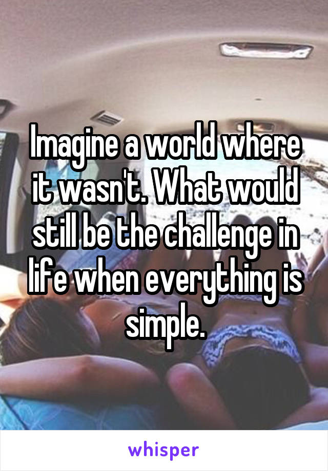 Imagine a world where it wasn't. What would still be the challenge in life when everything is simple.
