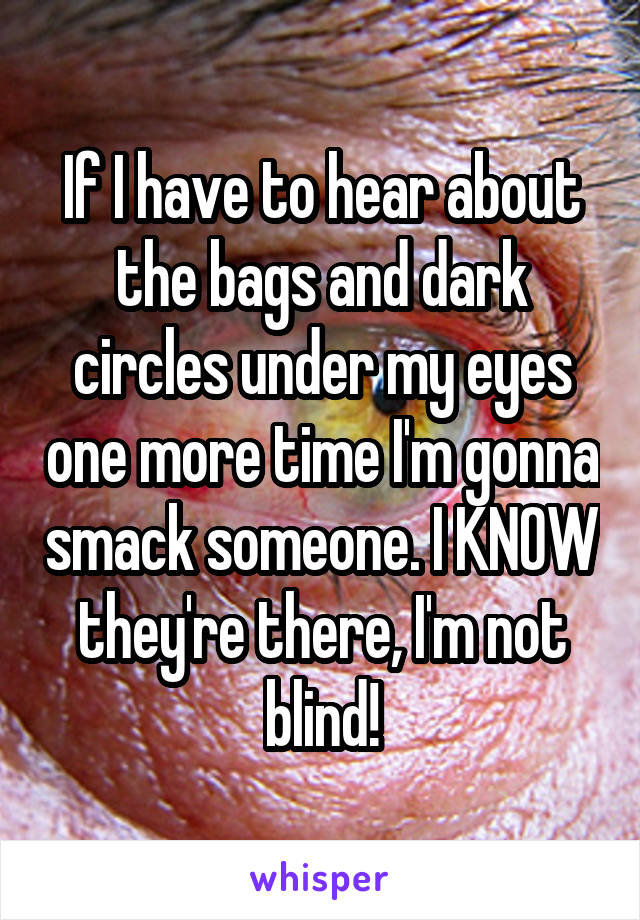 If I have to hear about the bags and dark circles under my eyes one more time I'm gonna smack someone. I KNOW they're there, I'm not blind!