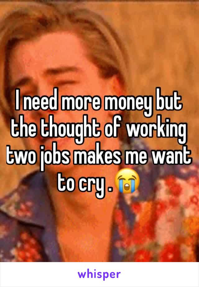 I need more money but the thought of working two jobs makes me want to cry .😭