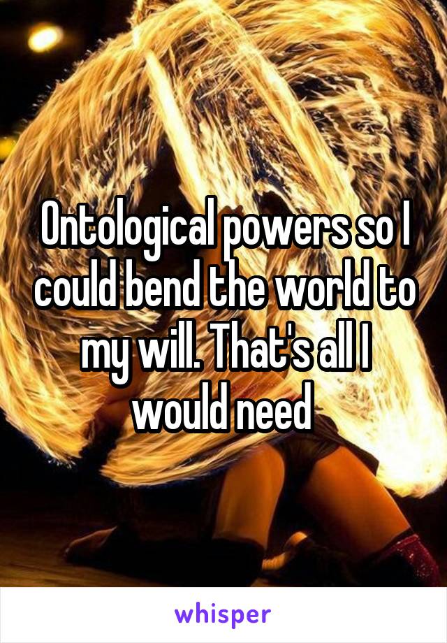 Ontological powers so I could bend the world to my will. That's all I would need 