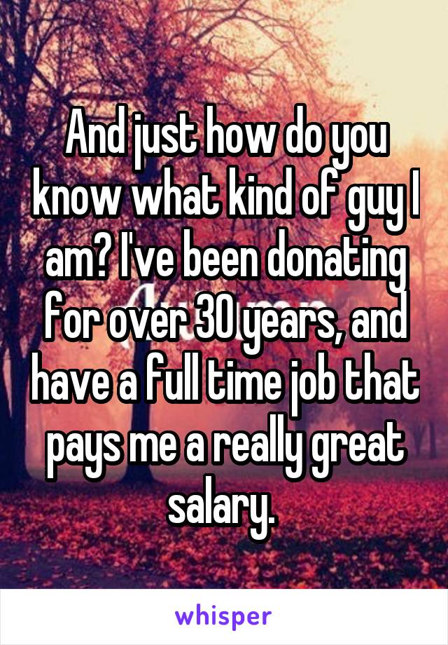 And just how do you know what kind of guy I am? I've been donating for over 30 years, and have a full time job that pays me a really great salary. 