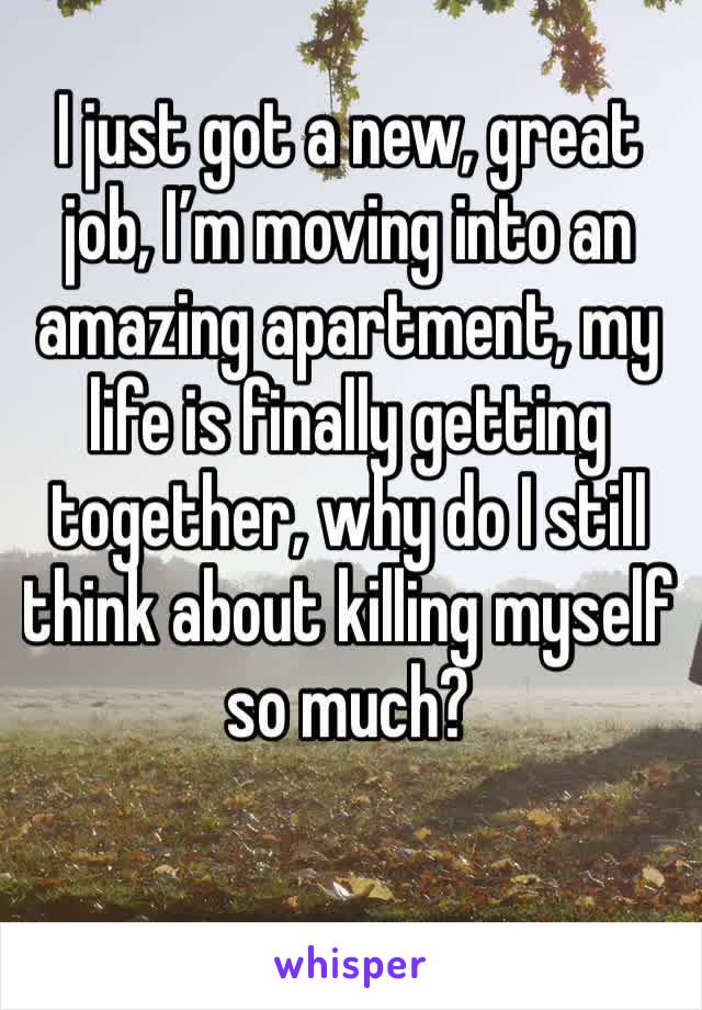 I just got a new, great job, I’m moving into an amazing apartment, my life is finally getting together, why do I still think about killing myself so much?