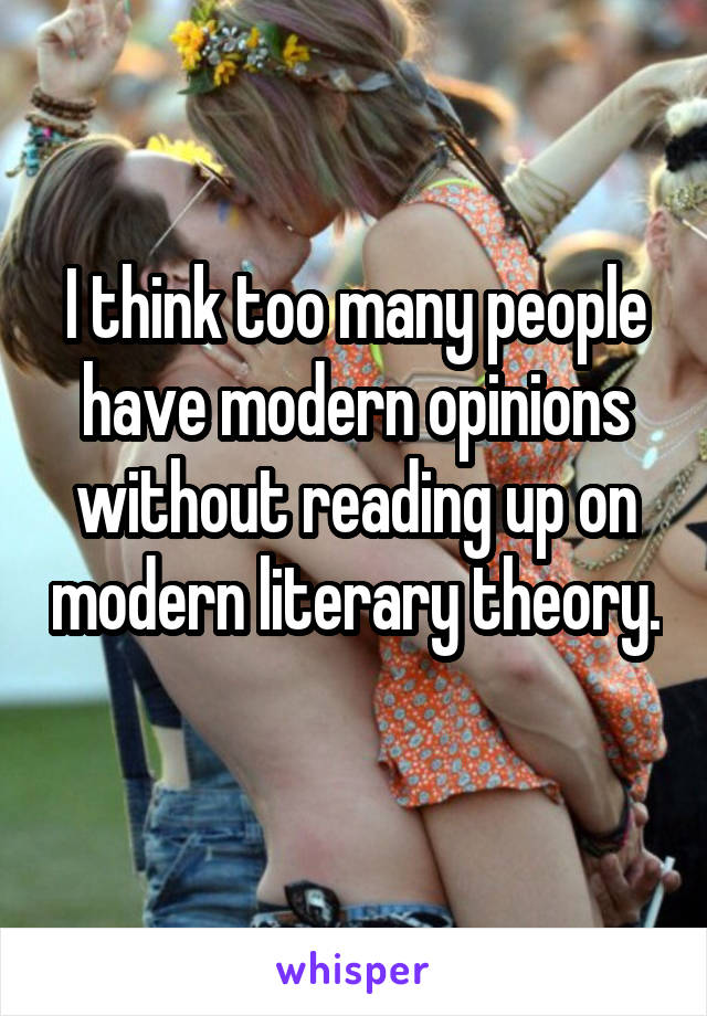 I think too many people have modern opinions without reading up on modern literary theory. 