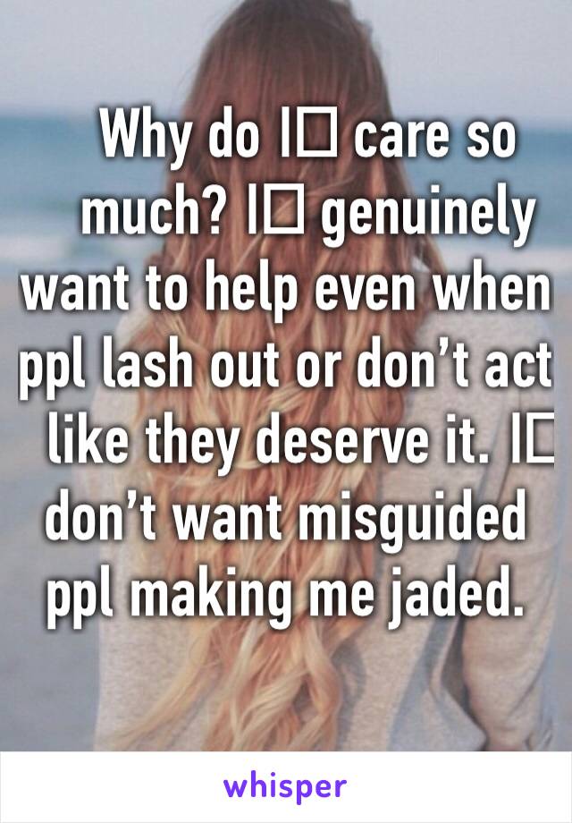 Why do I️ care so much? I️ genuinely want to help even when ppl lash out or don’t act like they deserve it. I️ don’t want misguided ppl making me jaded.