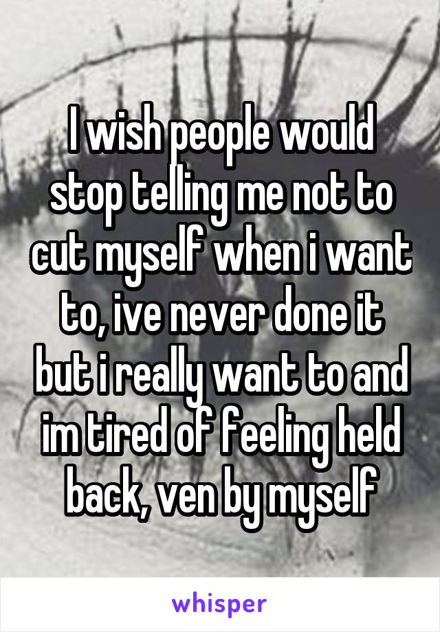 I wish people would stop telling me not to cut myself when i want to, ive never done it but i really want to and im tired of feeling held back, ven by myself