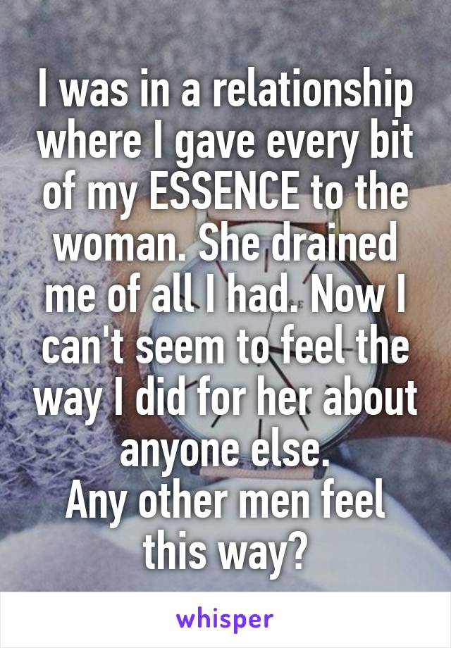I was in a relationship where I gave every bit of my ESSENCE to the woman. She drained me of all I had. Now I can't seem to feel the way I did for her about anyone else.
Any other men feel this way?